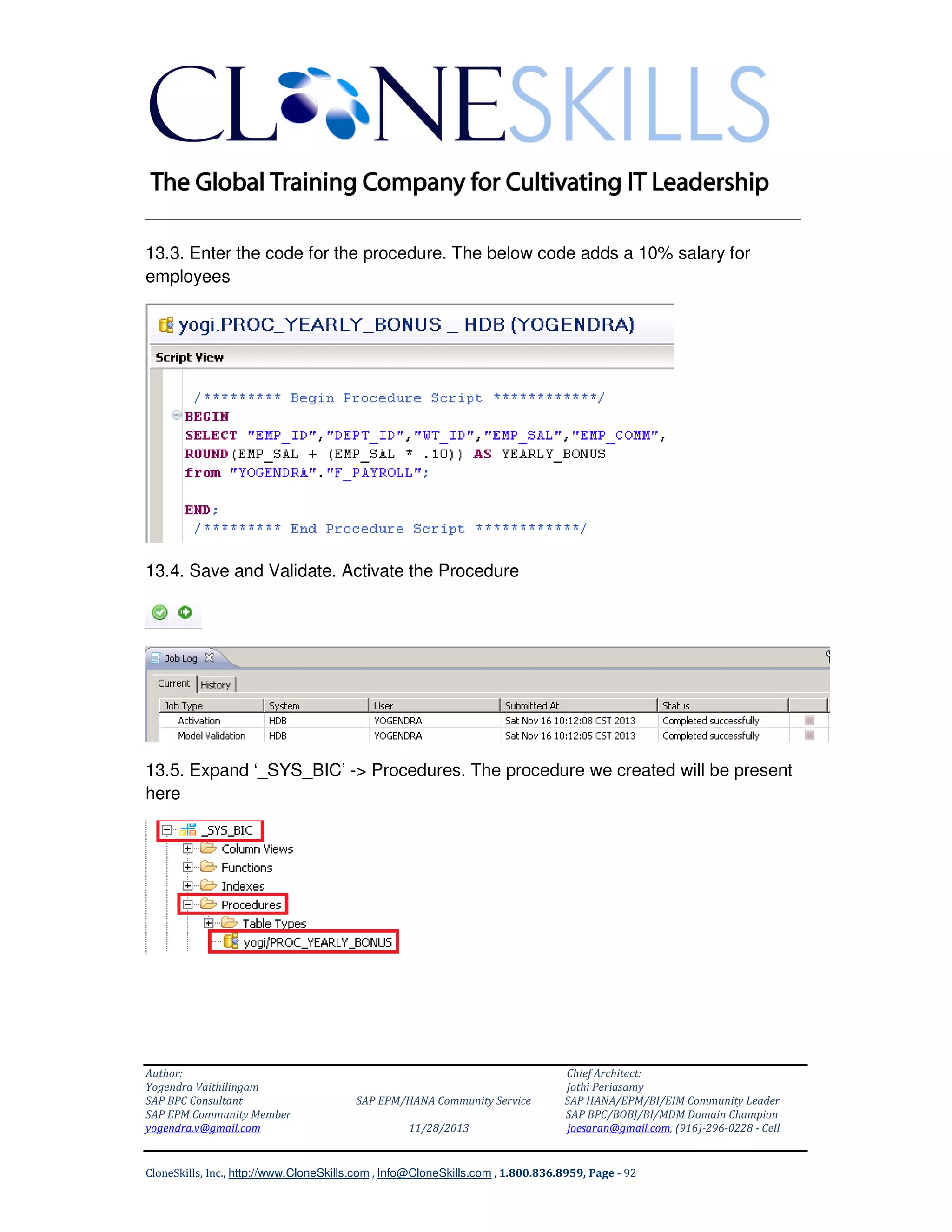 ______________________________________________________________
13.3. Enter the code for the procedure. The below code adds a 10% salary for
employees

13.4. Save and Validate. Activate the Procedure

13.5. Expand ‘_SYS_BIC’ -> Procedures. The procedure we created will be present
here

Author:
Yogendra Vaithilingam
SAP BPC Consultant
SAP EPM Community Member
yogendra.v@gmail.com

SAP EPM/HANA Community Service
11/28/2013

Chief Architect:
Jothi Periasamy
SAP HANA/EPM/BI/EIM Community Leader
SAP BPC/BOBJ/BI/MDM Domain Champion
joesaran@gmail.com, (916)-296-0228 - Cell

CloneSkills, Inc., http://www.CloneSkills.com , Info@CloneSkills.com , 1.800.836.8959, Page - 92

 