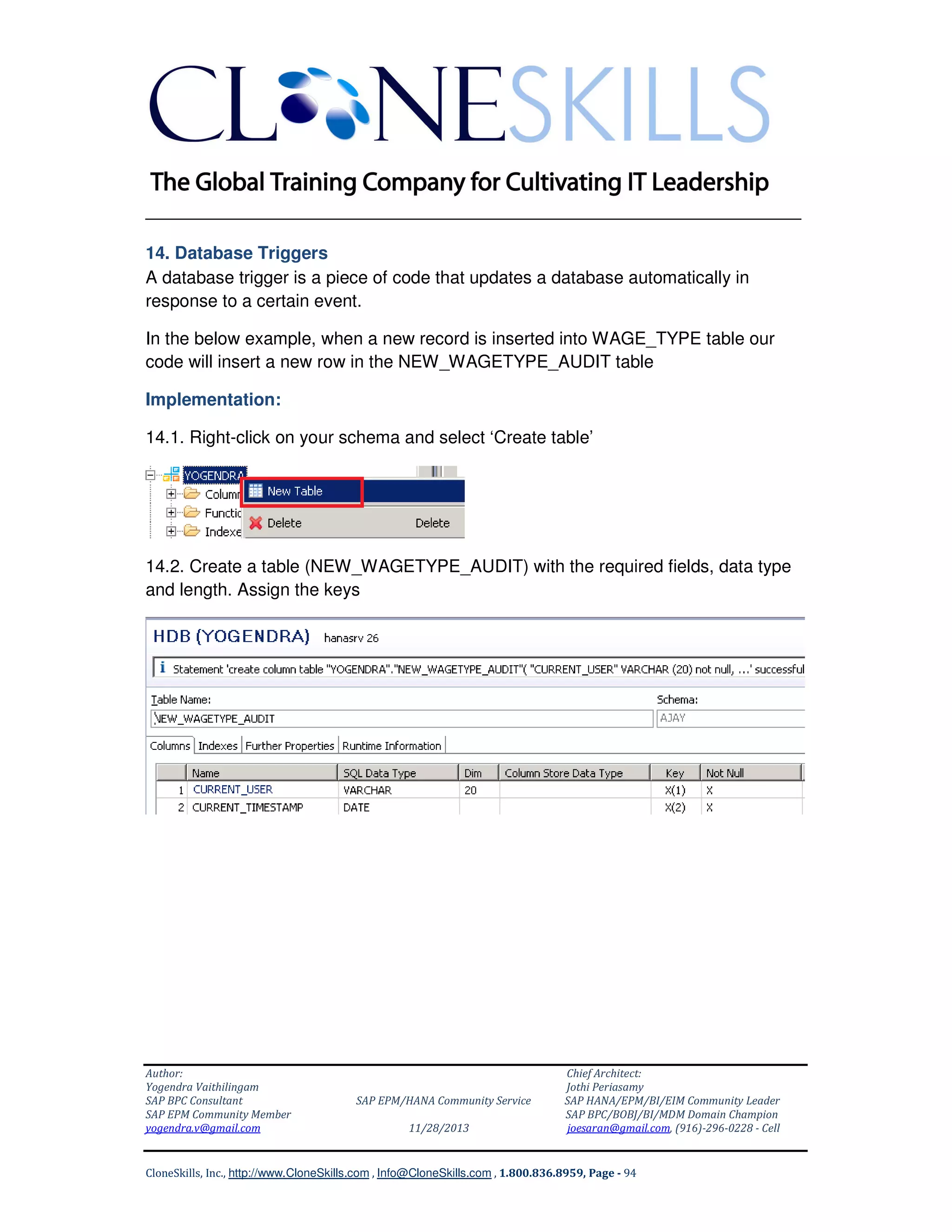 ______________________________________________________________
14. Database Triggers
A database trigger is a piece of code that updates a database automatically in
response to a certain event.
In the below example, when a new record is inserted into WAGE_TYPE table our
code will insert a new row in the NEW_WAGETYPE_AUDIT table
Implementation:
14.1. Right-click on your schema and select ‘Create table’

14.2. Create a table (NEW_WAGETYPE_AUDIT) with the required fields, data type
and length. Assign the keys

Author:
Yogendra Vaithilingam
SAP BPC Consultant
SAP EPM Community Member
yogendra.v@gmail.com

SAP EPM/HANA Community Service
11/28/2013

Chief Architect:
Jothi Periasamy
SAP HANA/EPM/BI/EIM Community Leader
SAP BPC/BOBJ/BI/MDM Domain Champion
joesaran@gmail.com, (916)-296-0228 - Cell

CloneSkills, Inc., http://www.CloneSkills.com , Info@CloneSkills.com , 1.800.836.8959, Page - 94

 