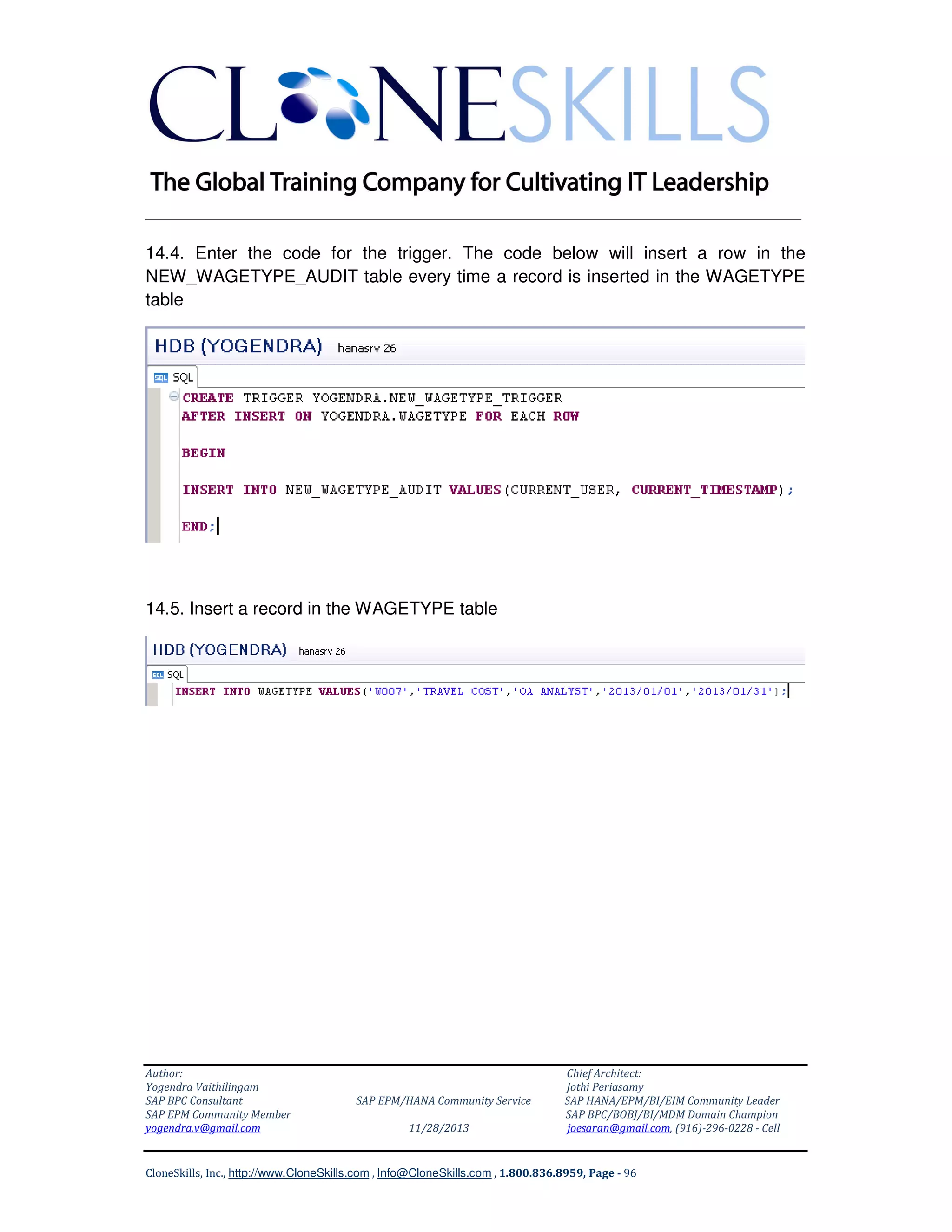 ______________________________________________________________
14.4. Enter the code for the trigger. The code below will insert a row in the
NEW_WAGETYPE_AUDIT table every time a record is inserted in the WAGETYPE
table

14.5. Insert a record in the WAGETYPE table

Author:
Yogendra Vaithilingam
SAP BPC Consultant
SAP EPM Community Member
yogendra.v@gmail.com

SAP EPM/HANA Community Service
11/28/2013

Chief Architect:
Jothi Periasamy
SAP HANA/EPM/BI/EIM Community Leader
SAP BPC/BOBJ/BI/MDM Domain Champion
joesaran@gmail.com, (916)-296-0228 - Cell

CloneSkills, Inc., http://www.CloneSkills.com , Info@CloneSkills.com , 1.800.836.8959, Page - 96

 