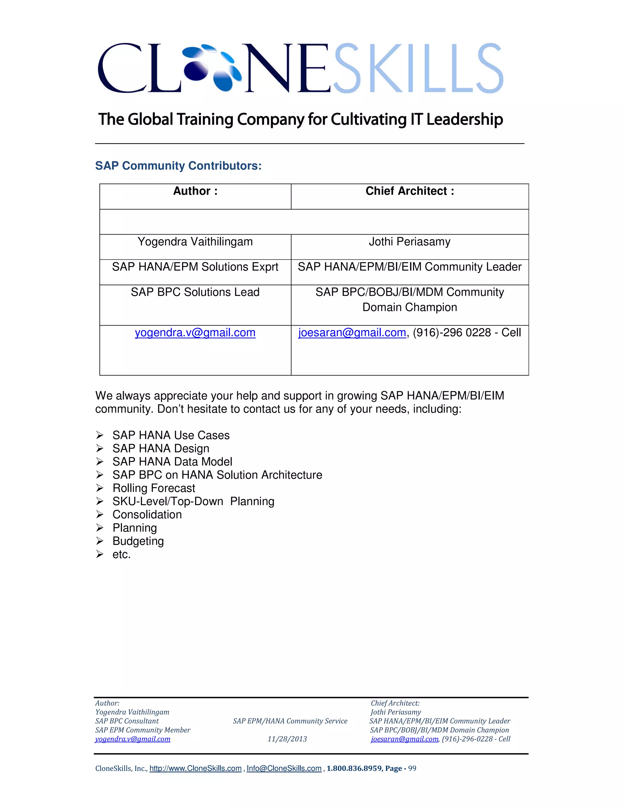 ______________________________________________________________
SAP Community Contributors:
Author :

Chief Architect :

Yogendra Vaithilingam

Jothi Periasamy

SAP HANA/EPM Solutions Exprt

SAP HANA/EPM/BI/EIM Community Leader

SAP BPC Solutions Lead

SAP BPC/BOBJ/BI/MDM Community
Domain Champion

yogendra.v@gmail.com

joesaran@gmail.com, (916)-296 0228 - Cell

We always appreciate your help and support in growing SAP HANA/EPM/BI/EIM
community. Don’t hesitate to contact us for any of your needs, including:
SAP HANA Use Cases
SAP HANA Design
SAP HANA Data Model
SAP BPC on HANA Solution Architecture
Rolling Forecast
SKU-Level/Top-Down Planning
Consolidation
Planning
Budgeting
etc.

Author:
Yogendra Vaithilingam
SAP BPC Consultant
SAP EPM Community Member
yogendra.v@gmail.com

SAP EPM/HANA Community Service
11/28/2013

Chief Architect:
Jothi Periasamy
SAP HANA/EPM/BI/EIM Community Leader
SAP BPC/BOBJ/BI/MDM Domain Champion
joesaran@gmail.com, (916)-296-0228 - Cell

CloneSkills, Inc., http://www.CloneSkills.com , Info@CloneSkills.com , 1.800.836.8959, Page - 99

 