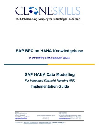 ______________________________________________________________

SAP BPC on HANA Knowledgebase
(A SAP EPM/BPC & HANA Community Service)

SAP HANA Data Modelling
For Integrated Financial Planning (IFP)

Implementation Guide

Author:
Yogendra Vaithilingam
SAP BPC Consultant
SAP EPM Community Member
yogendra.v@gmail.com

SAP EPM/HANA Community Service
11/28/2013

Chief Architect:
Jothi Periasamy
SAP HANA/EPM/BI/EIM Community Leader
SAP BPC/BOBJ/BI/MDM Domain Champion
joesaran@gmail.com, (916)-296-0228 - Cell

CloneSkills, Inc., http://www.CloneSkills.com , Info@CloneSkills.com , 1.800.836.8959, Page - 1

 