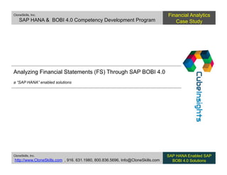 CloneSkills, Inc.
SAP HANA & BOBI 4.0 Competency Development Program
Financial Analytics
Case Study
CloneSkills, Inc.
http://www.CloneSkills.com , 916. 631.1980, 800.836.5696, Info@CloneSkills.com
SAP HANA Enabled SAP
BOBI 4.0 Solutions
Analyzing Financial Statements (FS) Through SAP BOBI 4.0
a “SAP HANA” enabled solutions
 