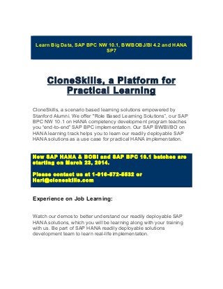 Learn Big Data, SAP BPC NW 10.1, BW/BOBJ/BI 4.2 and HANA
SP7
CloneSkills, a Platform for
Practical Learning
CloneSkills, a scenario based learning solutions empowered by
Stanford Alumni. We offer "Role Based Learning Solutions”, our SAP
BPC NW 10.1 on HANA competency development program teaches
you “end-to-end” SAP BPC implementation. Our SAP BW/BI/BO on
HANA learning track helps you to learn our readily deployable SAP
HANA solutions as a use case for practical HANA implementation.
New SAP HANA & BOBI and SAP BPC 10.1 batches are
starting on March 23, 2014.
Please contact us at 1-916-572-5532 or
Hari@cloneskills.com
Experience on Job Learning:
Watch our demos to better understand our readily deployable SAP
HANA solutions, which you will be learning along with your training
with us. Be part of SAP HANA readily deployable solutions
development team to learn real-life implementation.
 