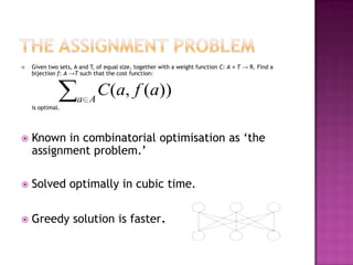    Given two sets, A and T, of equal size, together with a weight function C: A × T → R. Find a
    bijection f: A →T such that the cost function:



                     a A
                            C (a, f (a))
    is optimal.




   Known in combinatorial optimisation as „the
    assignment problem.‟

   Solved optimally in cubic time.

   Greedy solution is faster.
 