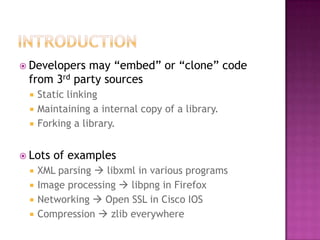  Developers may “embed” or “clone” code
 from 3rd party sources
    Static linking
    Maintaining a internal copy of a library.
    Forking a library.


 Lots   of examples
    XML parsing  libxml in various programs
    Image processing  libpng in Firefox
    Networking  Open SSL in Cisco IOS
    Compression  zlib everywhere
 