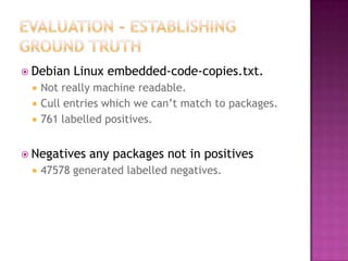  Debian   Linux embedded-code-copies.txt.
    Not really machine readable.
    Cull entries which we can‟t match to packages.
    761 labelled positives.


 Negatives   any packages not in positives
    47578 generated labelled negatives.
 
