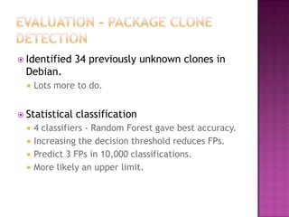  Identified    34 previously unknown clones in
  Debian.
     Lots more to do.


 Statistical   classification
     4 classifiers - Random Forest gave best accuracy.
     Increasing the decision threshold reduces FPs.
     Predict 3 FPs in 10,000 classifications.
     More likely an upper limit.
 