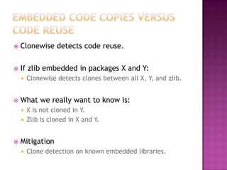    Clonewise detects code reuse.

   If zlib embedded in packages X and Y:
       Clonewise detects clones between all X, Y, and zlib.


   What we really want to know is:
     X is not cloned in Y.
     Zlib is cloned in X and Y.



   Mitigation
       Clone detection on known embedded libraries.
 