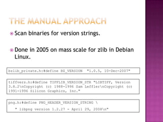  Scan   binaries for version strings.

 Done in 2005 on mass scale for zlib in Debian
  Linux.

bzlib_private.h:#define BZ_VERSION   "1.0.5, 10-Dec-2007"


tiffvers.h:#define TIFFLIB_VERSION_STR "LIBTIFF, Version
3.8.2nCopyright (c) 1988-1996 Sam LefflernCopyright (c)
1991-1996 Silicon Graphics, Inc."


png.h:#define PNG_HEADER_VERSION_STRING 
  " libpng version 1.2.27 - April 29, 2008n"
 