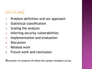 1.   Problem definition and our approach
2.   Statistical classification
3.   Scaling the analysis
4.   Inferring security vulnerabilities
5.   Implementation and evaluation
6.   Discussion
7.   Related work
8.   Future work and conclusion

Remember to complete the Black Hat speaker feedback survey.
 