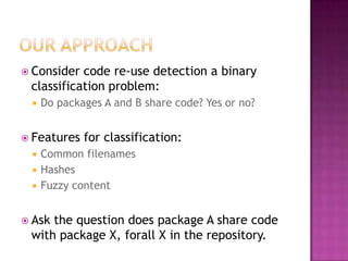  Consider code re-use detection a binary
 classification problem:
    Do packages A and B share code? Yes or no?


 Features   for classification:
    Common filenames
    Hashes
    Fuzzy content


 Askthe question does package A share code
 with package X, forall X in the repository.
 