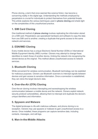 Phone cloning, a term that once seemed like science fiction, has become a
concerning reality in the digital age. Understanding the methods employed by
perpetrators is crucial for individuals to protect themselves from potential threats.
This article explores the various techniques used in phone cloning and sheds light
on the complexities of this unauthorized practice.
1. SIM Card Cloning
One traditional method of phone cloning involves replicating the information stored
on a SIM card. Perpetrators use specialized hardware and software to copy the data
from one SIM card to another, creating a duplicate that grants access to the same
network and services.
2. ESN/IMEI Cloning
Every mobile device has a unique Electronic Serial Number (ESN) or International
Mobile Equipment Identity (IMEI) number. Cloners may attempt to change these
identifiers to match those of another device, tricking the network into recognizing the
cloned device as the original. This method allows unauthorized access to network
services.
3. Bluetooth Cloning
While convenient for wireless communication, Bluetooth technology can be exploited
for malicious purposes. Cloners use Bluetooth scanners to intercept signals between
devices and gain access to sensitive information. Once a connection is established,
they can clone the target device's data.
4. Over-the-Air (OTA) Cloning
Over-the-air cloning involves intercepting and eavesdropping the wireless
communication between a mobile device and the network. Cloners exploit network
security protocol vulnerabilities, allowing them to intercept and duplicate the device's
unique identifiers and information.
5. Spyware and Malware
The digital landscape is rife with malicious software, and phone cloning is no
exception. Cloners may use spyware or malware to gain unauthorized access to a
device. Once installed, these programs can capture sensitive data, including
contacts, messages, and call logs.
6. Man-in-the-Middle Attacks
 