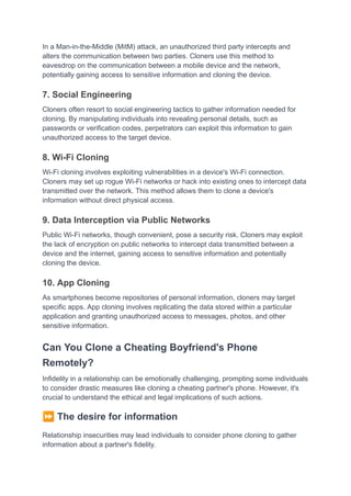 In a Man-in-the-Middle (MitM) attack, an unauthorized third party intercepts and
alters the communication between two parties. Cloners use this method to
eavesdrop on the communication between a mobile device and the network,
potentially gaining access to sensitive information and cloning the device.
7. Social Engineering
Cloners often resort to social engineering tactics to gather information needed for
cloning. By manipulating individuals into revealing personal details, such as
passwords or verification codes, perpetrators can exploit this information to gain
unauthorized access to the target device.
8. Wi-Fi Cloning
Wi-Fi cloning involves exploiting vulnerabilities in a device's Wi-Fi connection.
Cloners may set up rogue Wi-Fi networks or hack into existing ones to intercept data
transmitted over the network. This method allows them to clone a device's
information without direct physical access.
9. Data Interception via Public Networks
Public Wi-Fi networks, though convenient, pose a security risk. Cloners may exploit
the lack of encryption on public networks to intercept data transmitted between a
device and the internet, gaining access to sensitive information and potentially
cloning the device.
10. App Cloning
As smartphones become repositories of personal information, cloners may target
specific apps. App cloning involves replicating the data stored within a particular
application and granting unauthorized access to messages, photos, and other
sensitive information.
Can You Clone a Cheating Boyfriend's Phone
Remotely?
Infidelity in a relationship can be emotionally challenging, prompting some individuals
to consider drastic measures like cloning a cheating partner's phone. However, it's
crucial to understand the ethical and legal implications of such actions.
⏩The desire for information
Relationship insecurities may lead individuals to consider phone cloning to gather
information about a partner's fidelity.
 