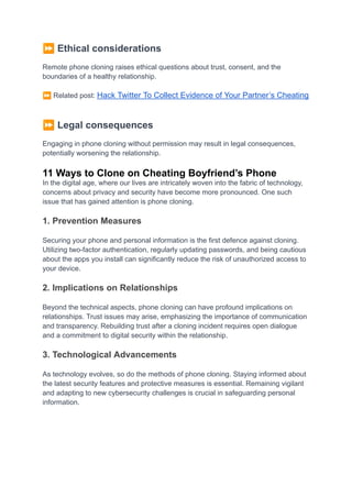⏩Ethical considerations
Remote phone cloning raises ethical questions about trust, consent, and the
boundaries of a healthy relationship.
⏩Related post: Hack Twitter To Collect Evidence of Your Partner’s Cheating
⏩Legal consequences
Engaging in phone cloning without permission may result in legal consequences,
potentially worsening the relationship.
11 Ways to Clone on Cheating Boyfriend’s Phone
In the digital age, where our lives are intricately woven into the fabric of technology,
concerns about privacy and security have become more pronounced. One such
issue that has gained attention is phone cloning.
1. Prevention Measures
Securing your phone and personal information is the first defence against cloning.
Utilizing two-factor authentication, regularly updating passwords, and being cautious
about the apps you install can significantly reduce the risk of unauthorized access to
your device.
2. Implications on Relationships
Beyond the technical aspects, phone cloning can have profound implications on
relationships. Trust issues may arise, emphasizing the importance of communication
and transparency. Rebuilding trust after a cloning incident requires open dialogue
and a commitment to digital security within the relationship.
3. Technological Advancements
As technology evolves, so do the methods of phone cloning. Staying informed about
the latest security features and protective measures is essential. Remaining vigilant
and adapting to new cybersecurity challenges is crucial in safeguarding personal
information.
 