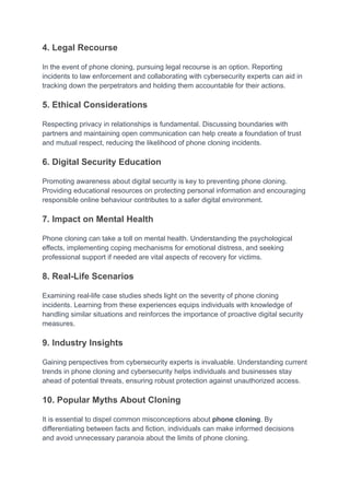 4. Legal Recourse
In the event of phone cloning, pursuing legal recourse is an option. Reporting
incidents to law enforcement and collaborating with cybersecurity experts can aid in
tracking down the perpetrators and holding them accountable for their actions.
5. Ethical Considerations
Respecting privacy in relationships is fundamental. Discussing boundaries with
partners and maintaining open communication can help create a foundation of trust
and mutual respect, reducing the likelihood of phone cloning incidents.
6. Digital Security Education
Promoting awareness about digital security is key to preventing phone cloning.
Providing educational resources on protecting personal information and encouraging
responsible online behaviour contributes to a safer digital environment.
7. Impact on Mental Health
Phone cloning can take a toll on mental health. Understanding the psychological
effects, implementing coping mechanisms for emotional distress, and seeking
professional support if needed are vital aspects of recovery for victims.
8. Real-Life Scenarios
Examining real-life case studies sheds light on the severity of phone cloning
incidents. Learning from these experiences equips individuals with knowledge of
handling similar situations and reinforces the importance of proactive digital security
measures.
9. Industry Insights
Gaining perspectives from cybersecurity experts is invaluable. Understanding current
trends in phone cloning and cybersecurity helps individuals and businesses stay
ahead of potential threats, ensuring robust protection against unauthorized access.
10. Popular Myths About Cloning
It is essential to dispel common misconceptions about phone cloning. By
differentiating between facts and fiction, individuals can make informed decisions
and avoid unnecessary paranoia about the limits of phone cloning.
 