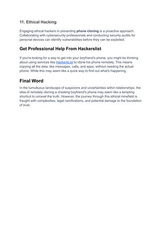 11. Ethical Hacking
Engaging ethical hackers in preventing phone cloning is a proactive approach.
Collaborating with cybersecurity professionals and conducting security audits for
personal devices can identify vulnerabilities before they can be exploited.
Get Professional Help From Hackerslist
If you're looking for a way to get into your boyfriend's phone, you might be thinking
about using services like HackersList to clone his phone remotely. This means
copying all the data, like messages, calls, and apps, without needing the actual
phone. While this may seem like a quick way to find out what's happening,
Final Word
In the tumultuous landscape of suspicions and uncertainties within relationships, the
idea of remotely cloning a cheating boyfriend's phone may seem like a tempting
shortcut to unravel the truth. However, the journey through this ethical minefield is
fraught with complexities, legal ramifications, and potential damage to the foundation
of trust.
 