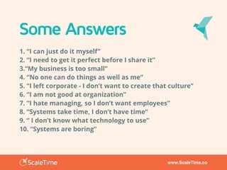 www.ScaleTime.co
Some Answers
1. “I can just do it myself”
2. “I need to get it perfect before I share it”
3.“My business is too small”
4. “No one can do things as well as me”
5. “I left corporate - I don’t want to create that culture”
6. “I am not good at organization”
7. “I hate managing, so I don’t want employees”
8. “Systems take time, I don’t have time”
9. “ I don’t know what technology to use”
10. “Systems are boring”
 