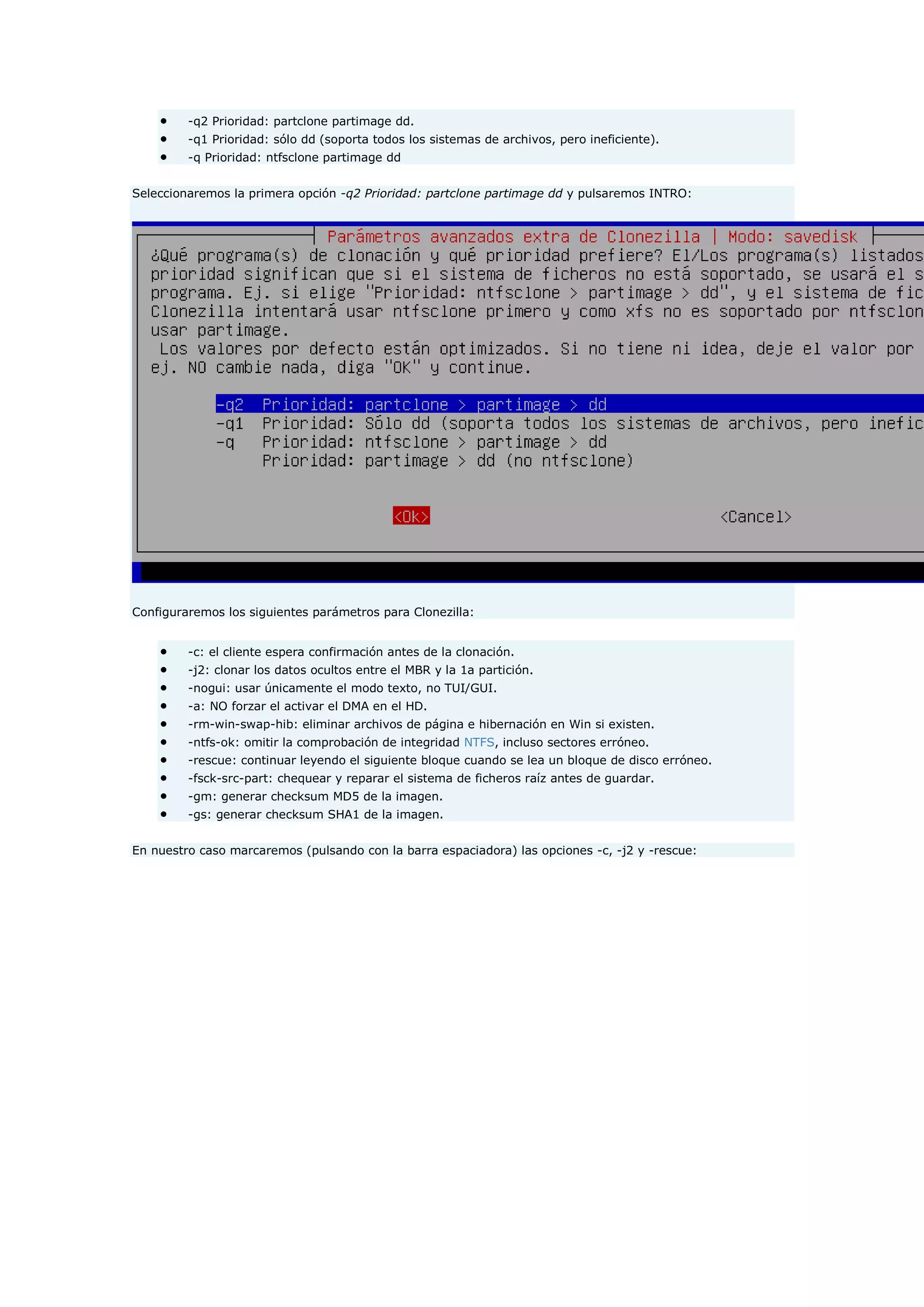  -q2 Prioridad: partclone partimage dd.
 -q1 Prioridad: sólo dd (soporta todos los sistemas de archivos, pero ineficiente).
 -q Prioridad: ntfsclone partimage dd
Seleccionaremos la primera opción -q2 Prioridad: partclone partimage dd y pulsaremos INTRO:
Configuraremos los siguientes parámetros para Clonezilla:
 -c: el cliente espera confirmación antes de la clonación.
 -j2: clonar los datos ocultos entre el MBR y la 1a partición.
 -nogui: usar únicamente el modo texto, no TUI/GUI.
 -a: NO forzar el activar el DMA en el HD.
 -rm-win-swap-hib: eliminar archivos de página e hibernación en Win si existen.
 -ntfs-ok: omitir la comprobación de integridad NTFS, incluso sectores erróneo.
 -rescue: continuar leyendo el siguiente bloque cuando se lea un bloque de disco erróneo.
 -fsck-src-part: chequear y reparar el sistema de ficheros raíz antes de guardar.
 -gm: generar checksum MD5 de la imagen.
 -gs: generar checksum SHA1 de la imagen.
En nuestro caso marcaremos (pulsando con la barra espaciadora) las opciones -c, -j2 y -rescue:
 