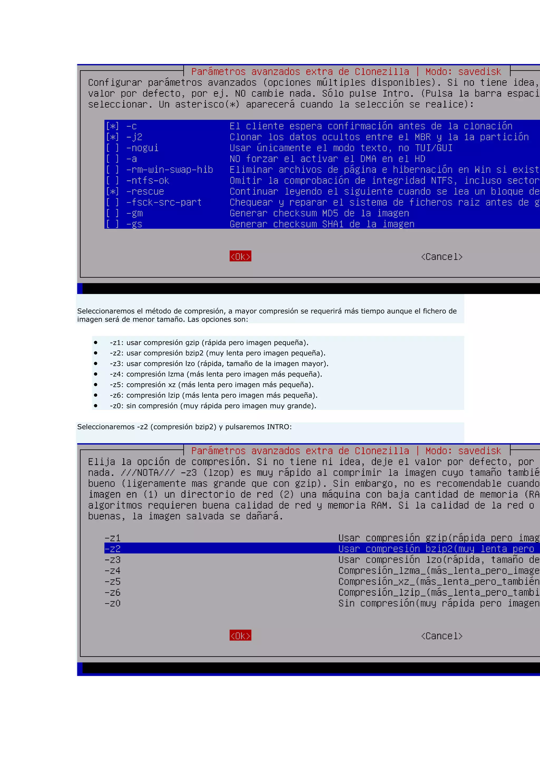 Seleccionaremos el método de compresión, a mayor compresión se requerirá más tiempo aunque el fichero de
imagen será de menor tamaño. Las opciones son:
 -z1: usar compresión gzip (rápida pero imagen pequeña).
 -z2: usar compresión bzip2 (muy lenta pero imagen pequeña).
 -z3: usar compresión lzo (rápida, tamaño de la imagen mayor).
 -z4: compresión lzma (más lenta pero imagen más pequeña).
 -z5: compresión xz (más lenta pero imagen más pequeña).
 -z6: compresión lzip (más lenta pero imagen más pequeña).
 -z0: sin compresión (muy rápida pero imagen muy grande).
Seleccionaremos -z2 (compresión bzip2) y pulsaremos INTRO:
 