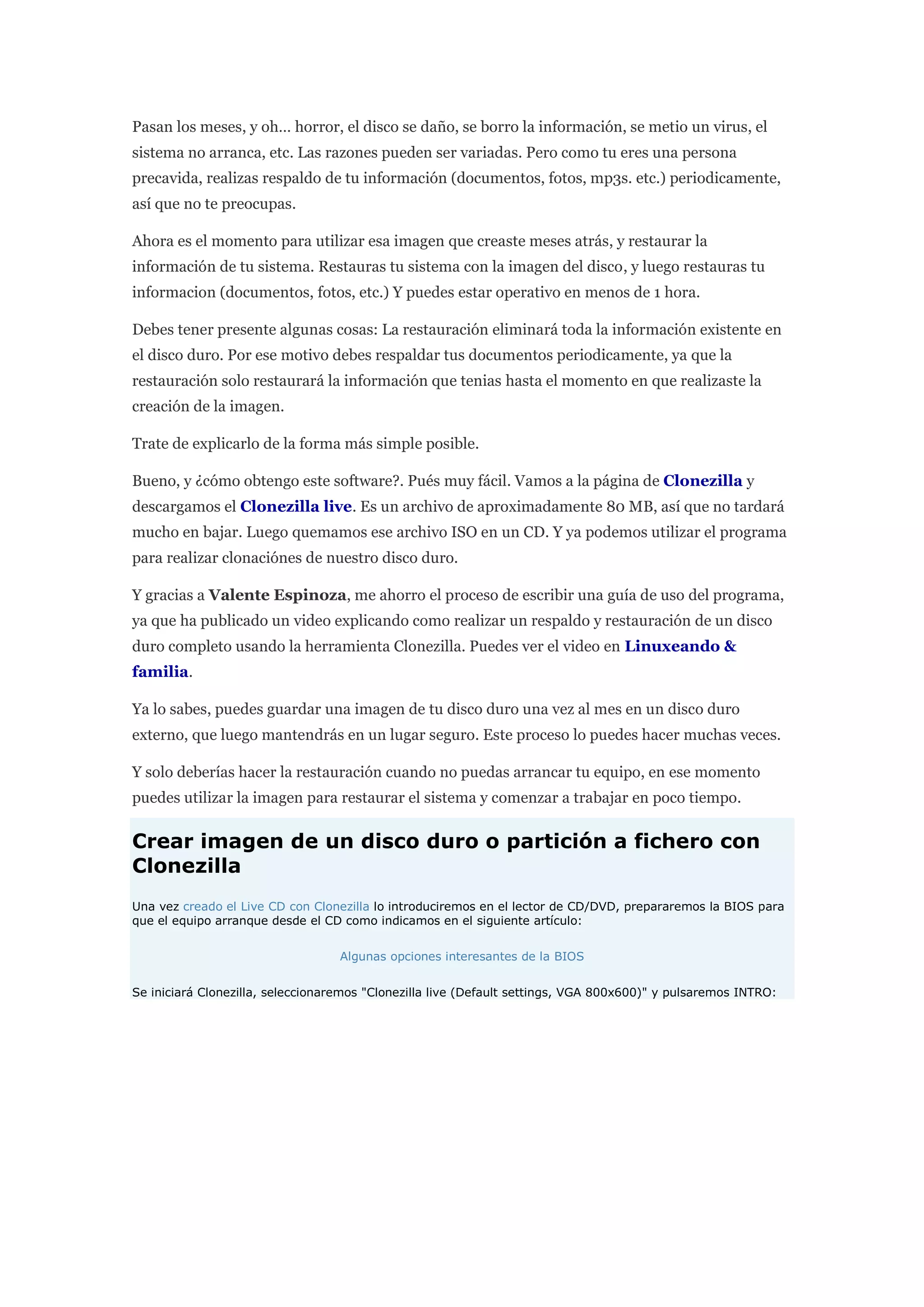 Pasan los meses, y oh… horror, el disco se daño, se borro la información, se metio un virus, el
sistema no arranca, etc. Las razones pueden ser variadas. Pero como tu eres una persona
precavida, realizas respaldo de tu información (documentos, fotos, mp3s. etc.) periodicamente,
así que no te preocupas.
Ahora es el momento para utilizar esa imagen que creaste meses atrás, y restaurar la
información de tu sistema. Restauras tu sistema con la imagen del disco, y luego restauras tu
informacion (documentos, fotos, etc.) Y puedes estar operativo en menos de 1 hora.
Debes tener presente algunas cosas: La restauración eliminará toda la información existente en
el disco duro. Por ese motivo debes respaldar tus documentos periodicamente, ya que la
restauración solo restaurará la información que tenias hasta el momento en que realizaste la
creación de la imagen.
Trate de explicarlo de la forma más simple posible.
Bueno, y ¿cómo obtengo este software?. Pués muy fácil. Vamos a la página de Clonezilla y
descargamos el Clonezilla live. Es un archivo de aproximadamente 80 MB, así que no tardará
mucho en bajar. Luego quemamos ese archivo ISO en un CD. Y ya podemos utilizar el programa
para realizar clonaciónes de nuestro disco duro.
Y gracias a Valente Espinoza, me ahorro el proceso de escribir una guía de uso del programa,
ya que ha publicado un video explicando como realizar un respaldo y restauración de un disco
duro completo usando la herramienta Clonezilla. Puedes ver el video en Linuxeando &
familia.
Ya lo sabes, puedes guardar una imagen de tu disco duro una vez al mes en un disco duro
externo, que luego mantendrás en un lugar seguro. Este proceso lo puedes hacer muchas veces.
Y solo deberías hacer la restauración cuando no puedas arrancar tu equipo, en ese momento
puedes utilizar la imagen para restaurar el sistema y comenzar a trabajar en poco tiempo.
Crear imagen de un disco duro o partición a fichero con
Clonezilla
Una vez creado el Live CD con Clonezilla lo introduciremos en el lector de CD/DVD, prepararemos la BIOS para
que el equipo arranque desde el CD como indicamos en el siguiente artículo:
Algunas opciones interesantes de la BIOS
Se iniciará Clonezilla, seleccionaremos "Clonezilla live (Default settings, VGA 800x600)" y pulsaremos INTRO:
 