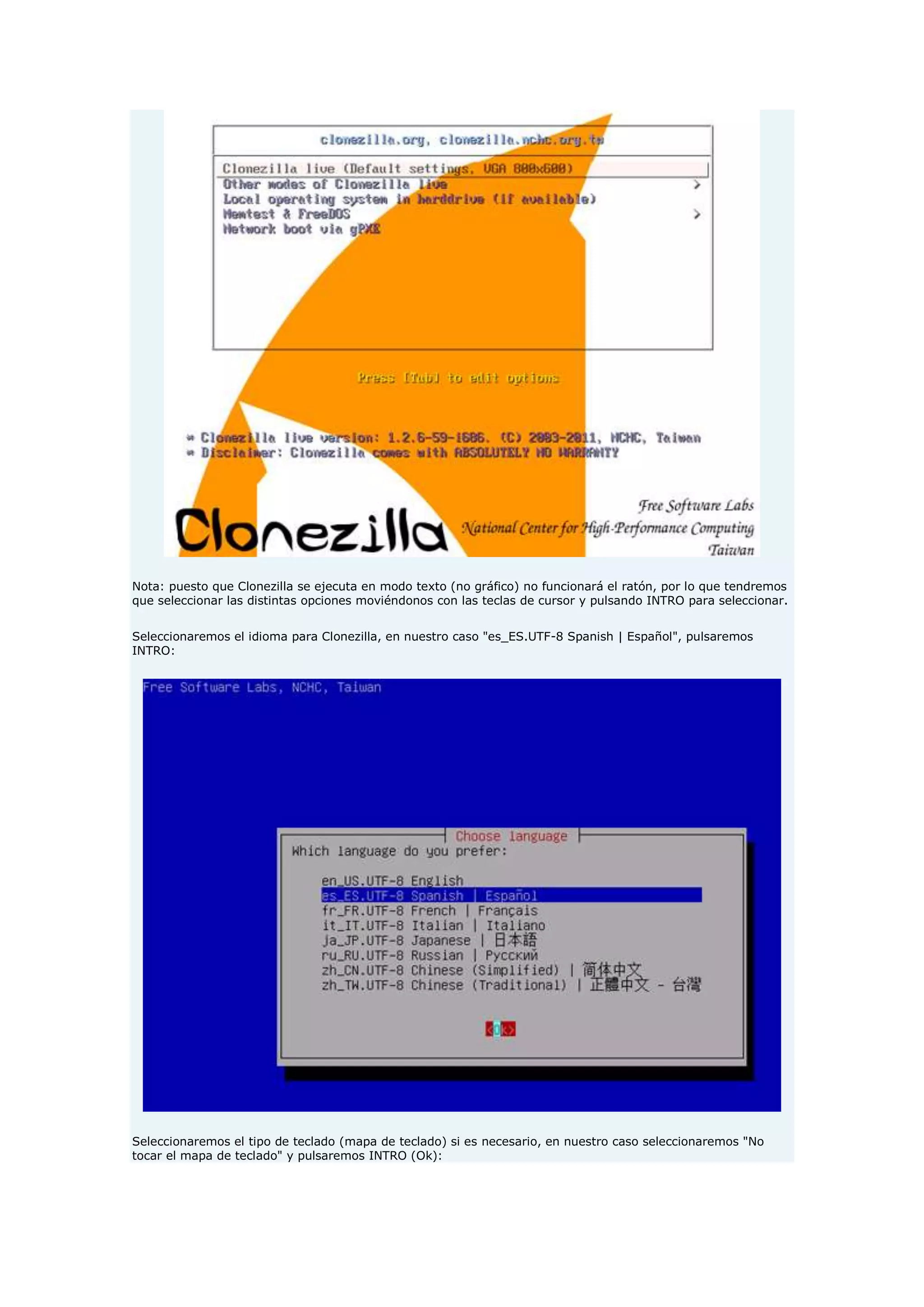 Nota: puesto que Clonezilla se ejecuta en modo texto (no gráfico) no funcionará el ratón, por lo que tendremos
que seleccionar las distintas opciones moviéndonos con las teclas de cursor y pulsando INTRO para seleccionar.
Seleccionaremos el idioma para Clonezilla, en nuestro caso "es_ES.UTF-8 Spanish | Español", pulsaremos
INTRO:
Seleccionaremos el tipo de teclado (mapa de teclado) si es necesario, en nuestro caso seleccionaremos "No
tocar el mapa de teclado" y pulsaremos INTRO (Ok):
 