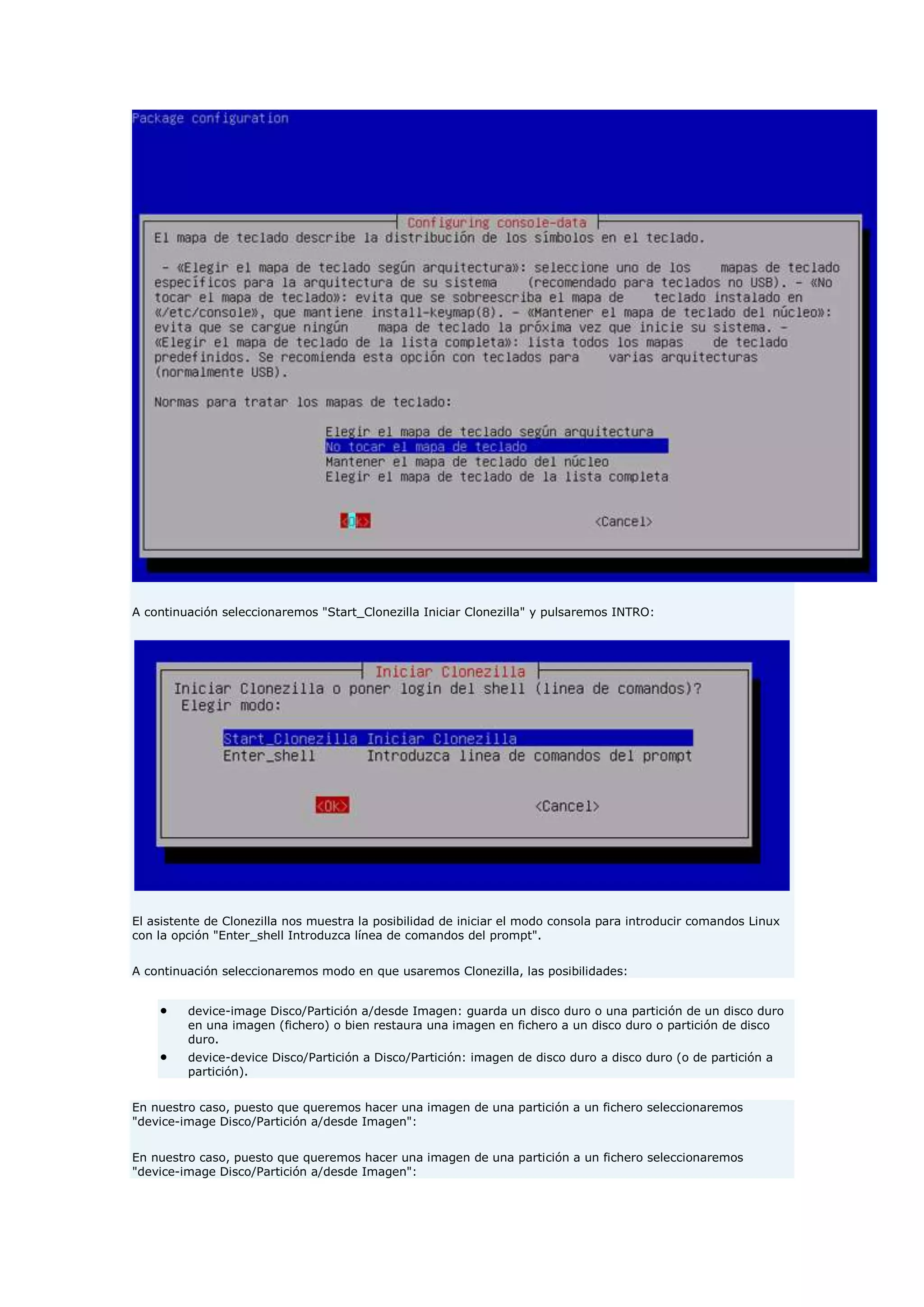 A continuación seleccionaremos "Start_Clonezilla Iniciar Clonezilla" y pulsaremos INTRO:
El asistente de Clonezilla nos muestra la posibilidad de iniciar el modo consola para introducir comandos Linux
con la opción "Enter_shell Introduzca línea de comandos del prompt".
A continuación seleccionaremos modo en que usaremos Clonezilla, las posibilidades:
 device-image Disco/Partición a/desde Imagen: guarda un disco duro o una partición de un disco duro
en una imagen (fichero) o bien restaura una imagen en fichero a un disco duro o partición de disco
duro.
 device-device Disco/Partición a Disco/Partición: imagen de disco duro a disco duro (o de partición a
partición).
En nuestro caso, puesto que queremos hacer una imagen de una partición a un fichero seleccionaremos
"device-image Disco/Partición a/desde Imagen":
En nuestro caso, puesto que queremos hacer una imagen de una partición a un fichero seleccionaremos
"device-image Disco/Partición a/desde Imagen":
 