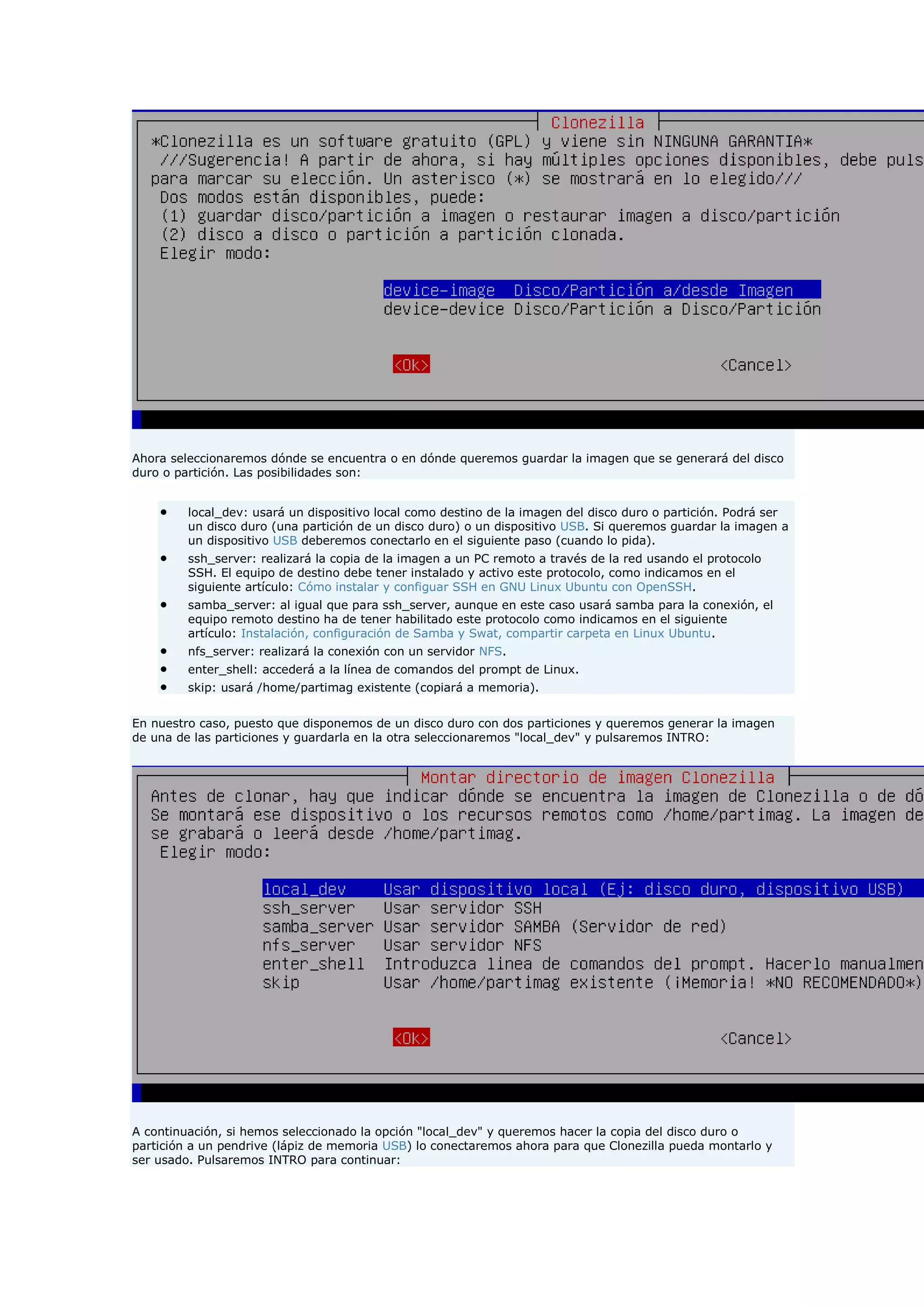 Ahora seleccionaremos dónde se encuentra o en dónde queremos guardar la imagen que se generará del disco
duro o partición. Las posibilidades son:
 local_dev: usará un dispositivo local como destino de la imagen del disco duro o partición. Podrá ser
un disco duro (una partición de un disco duro) o un dispositivo USB. Si queremos guardar la imagen a
un dispositivo USB deberemos conectarlo en el siguiente paso (cuando lo pida).
 ssh_server: realizará la copia de la imagen a un PC remoto a través de la red usando el protocolo
SSH. El equipo de destino debe tener instalado y activo este protocolo, como indicamos en el
siguiente artículo: Cómo instalar y configuar SSH en GNU Linux Ubuntu con OpenSSH.
 samba_server: al igual que para ssh_server, aunque en este caso usará samba para la conexión, el
equipo remoto destino ha de tener habilitado este protocolo como indicamos en el siguiente
artículo: Instalación, configuración de Samba y Swat, compartir carpeta en Linux Ubuntu.
 nfs_server: realizará la conexión con un servidor NFS.
 enter_shell: accederá a la línea de comandos del prompt de Linux.
 skip: usará /home/partimag existente (copiará a memoria).
En nuestro caso, puesto que disponemos de un disco duro con dos particiones y queremos generar la imagen
de una de las particiones y guardarla en la otra seleccionaremos "local_dev" y pulsaremos INTRO:
A continuación, si hemos seleccionado la opción "local_dev" y queremos hacer la copia del disco duro o
partición a un pendrive (lápiz de memoria USB) lo conectaremos ahora para que Clonezilla pueda montarlo y
ser usado. Pulsaremos INTRO para continuar:
 