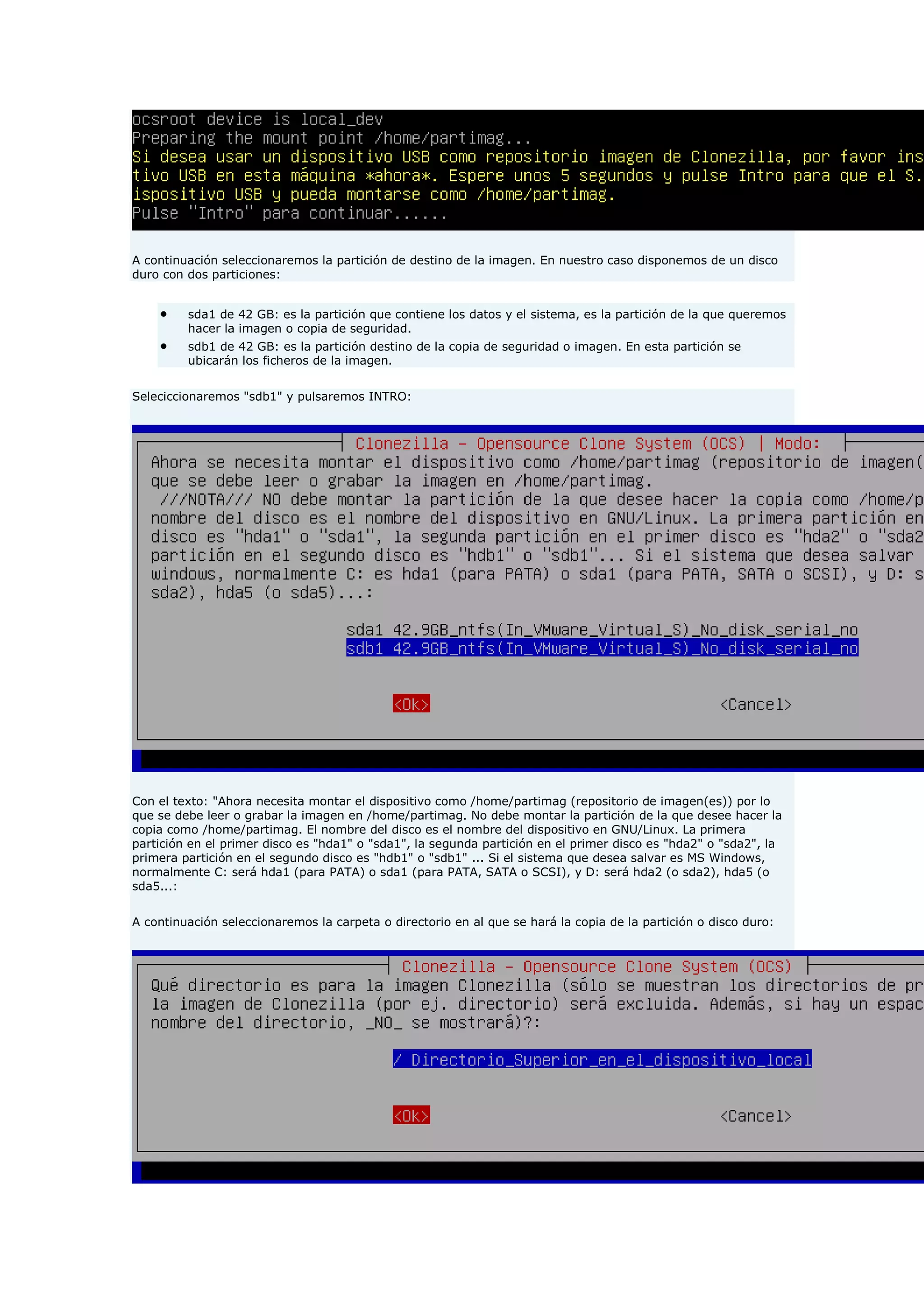A continuación seleccionaremos la partición de destino de la imagen. En nuestro caso disponemos de un disco
duro con dos particiones:
 sda1 de 42 GB: es la partición que contiene los datos y el sistema, es la partición de la que queremos
hacer la imagen o copia de seguridad.
 sdb1 de 42 GB: es la partición destino de la copia de seguridad o imagen. En esta partición se
ubicarán los ficheros de la imagen.
Seleciccionaremos "sdb1" y pulsaremos INTRO:
Con el texto: "Ahora necesita montar el dispositivo como /home/partimag (repositorio de imagen(es)) por lo
que se debe leer o grabar la imagen en /home/partimag. No debe montar la partición de la que desee hacer la
copia como /home/partimag. El nombre del disco es el nombre del dispositivo en GNU/Linux. La primera
partición en el primer disco es "hda1" o "sda1", la segunda partición en el primer disco es "hda2" o "sda2", la
primera partición en el segundo disco es "hdb1" o "sdb1" ... Si el sistema que desea salvar es MS Windows,
normalmente C: será hda1 (para PATA) o sda1 (para PATA, SATA o SCSI), y D: será hda2 (o sda2), hda5 (o
sda5...:
A continuación seleccionaremos la carpeta o directorio en al que se hará la copia de la partición o disco duro:
 