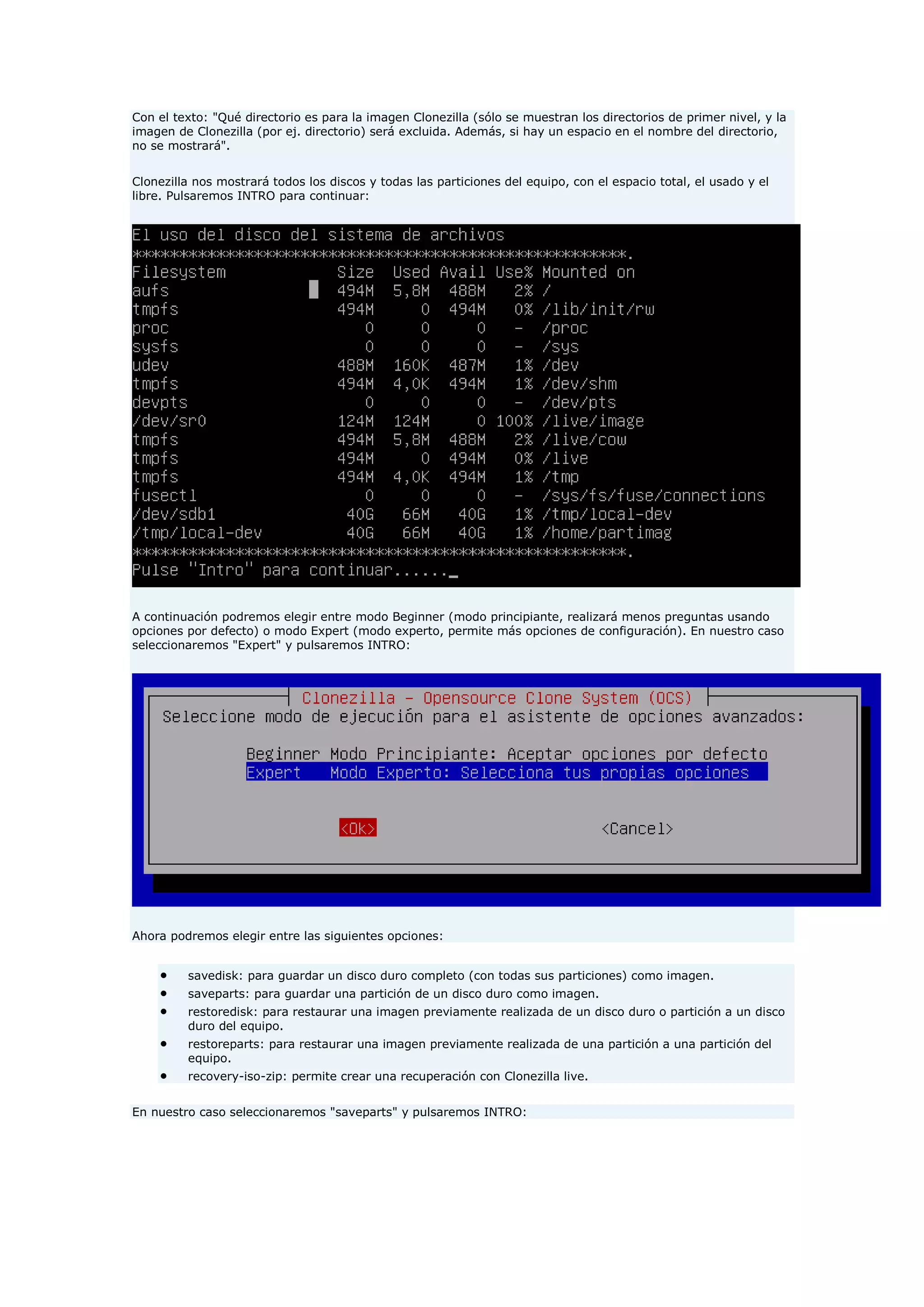 Con el texto: "Qué directorio es para la imagen Clonezilla (sólo se muestran los directorios de primer nivel, y la
imagen de Clonezilla (por ej. directorio) será excluida. Además, si hay un espacio en el nombre del directorio,
no se mostrará".
Clonezilla nos mostrará todos los discos y todas las particiones del equipo, con el espacio total, el usado y el
libre. Pulsaremos INTRO para continuar:
A continuación podremos elegir entre modo Beginner (modo principiante, realizará menos preguntas usando
opciones por defecto) o modo Expert (modo experto, permite más opciones de configuración). En nuestro caso
seleccionaremos "Expert" y pulsaremos INTRO:
Ahora podremos elegir entre las siguientes opciones:
 savedisk: para guardar un disco duro completo (con todas sus particiones) como imagen.
 saveparts: para guardar una partición de un disco duro como imagen.
 restoredisk: para restaurar una imagen previamente realizada de un disco duro o partición a un disco
duro del equipo.
 restoreparts: para restaurar una imagen previamente realizada de una partición a una partición del
equipo.
 recovery-iso-zip: permite crear una recuperación con Clonezilla live.
En nuestro caso seleccionaremos "saveparts" y pulsaremos INTRO:
 
