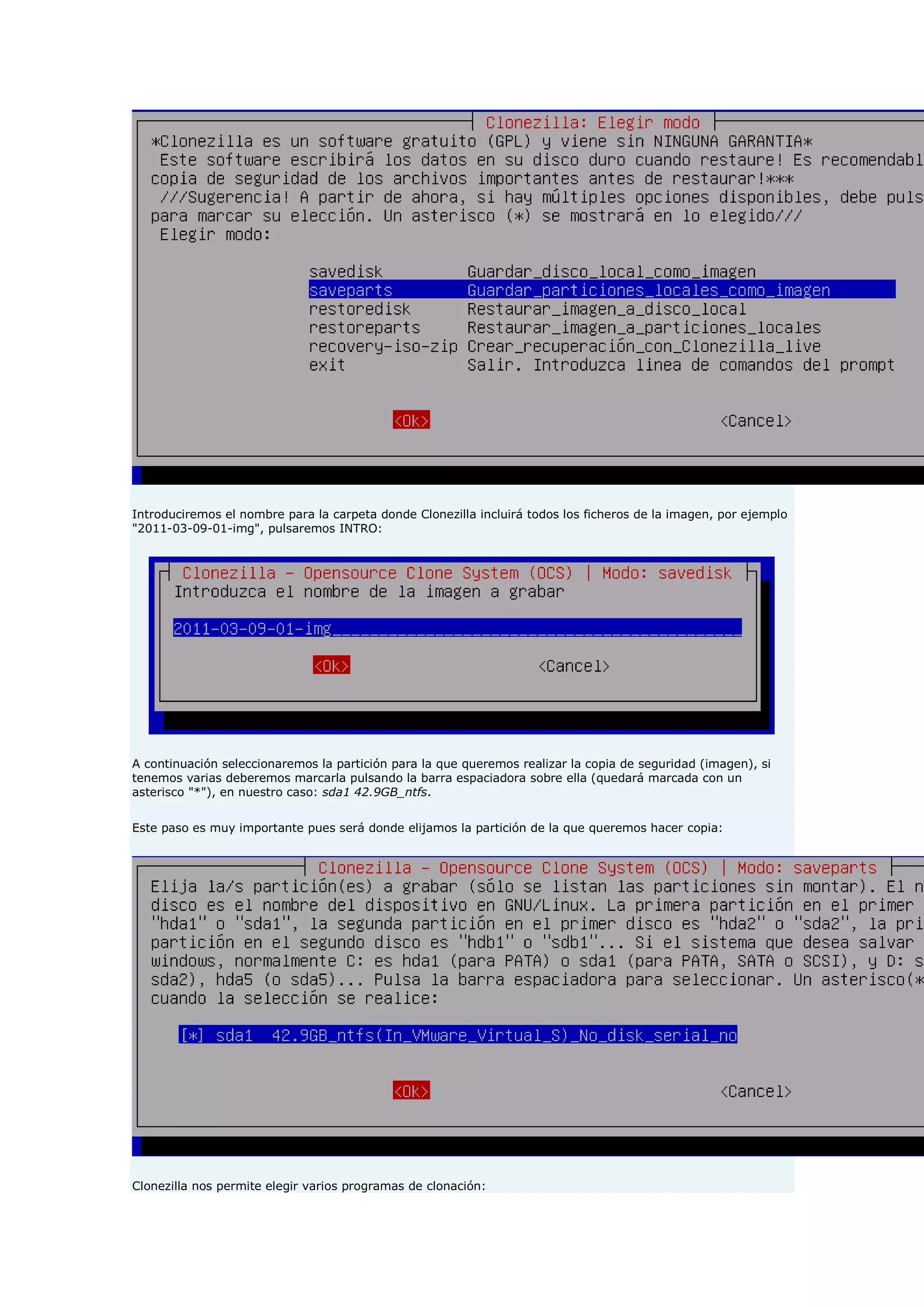 Introduciremos el nombre para la carpeta donde Clonezilla incluirá todos los ficheros de la imagen, por ejemplo
"2011-03-09-01-img", pulsaremos INTRO:
A continuación seleccionaremos la partición para la que queremos realizar la copia de seguridad (imagen), si
tenemos varias deberemos marcarla pulsando la barra espaciadora sobre ella (quedará marcada con un
asterisco "*"), en nuestro caso: sda1 42.9GB_ntfs.
Este paso es muy importante pues será donde elijamos la partición de la que queremos hacer copia:
Clonezilla nos permite elegir varios programas de clonación:
 