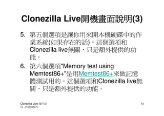 開機畫面說明(3)
               開機畫面說明
Clonezilla Live開機畫面說明
5. 第五個選項是讓你用來開本機硬碟中的作
   業系統(如果存在的話)。這個選項和
   Clonezilla live無關，只是額外提供的功
   能。
6. 第六個選項"Memory test using
   Memtest86+"是用Memtest86+來做記憶
   體測試用的。這個選項和Clonezilla live無
   關，只是額外提供的功能。

Clonezilla Live 操作說          10
明--洪銓隆製作
 