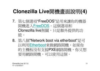 開機畫面說明(4)
               開機畫面說明
Clonezilla Live開機畫面說明
7. 第七個選項“FreeDOS”是用來讓你的機器
   開機進入FreeDOS。這個選項和
   Clonezilla live無關，只是額外提供的功
   能。
8. 第八個"Network boot via etherboot"是可
   以利用Etherboot來做網路開機，如果你
   的主機板沒有支援PXE網路開機，你又想
   要用網路開機，可以使用這個。

Clonezilla Live 操作說                11
明--洪銓隆製作
 