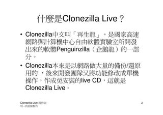 什麼是Clonezilla Live？
• Clonezilla中文叫「再生龍」，是國家高速
  網路與計算機中心自由軟體實驗室所開發
  出來的軟體Penguinzilla（企鵝龍）的一部
  分。
• Clonezilla本來是以網路做大量的備份/還原
  用的 ，後來開發團隊又將功能修改成單機
  操作，作成免安裝的live CD，這就是
  Clonezilla Live。

Clonezilla Live 操作說               2
明--洪銓隆製作
 