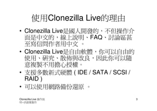 使用Clonezilla Live的理由
• Clonezilla Live是國人開發的，不但操作介
  面是中文的，線上說明、FAQ、討論區甚
  至寫信問作者用中文 。
• Clonezilla Live是自由軟體，你可以自由的
  使用、研究、散佈與改良，因此你可以隨
  意複製不用擔心授權。
• 支援多數新式硬體 ( IDE / SATA / SCSI /
  RAID )
• 可以使用網路備份還原 。
Clonezilla Live 操作說                3
明--洪銓隆製作
 