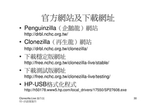 官方網站及下載網址
• Penguinzilla（企鵝龍）網站
   http://drbl.nchc.org.tw/
• Clonezilla（再生龍）網站
   http://drbl.nchc.org.tw/clonezilla/
• 下載穩定版網址
   http://free.nchc.org.tw/clonezilla-live/stable/
• 下載測試版網址
   http://free.nchc.org.tw/clonezilla-live/testing/
• HP-USB格式化程式
   http://h50178.www5.hp.com/local_drivers/17550/SP27608.exe

Clonezilla Live 操作說                                            30
明--洪銓隆製作
 
