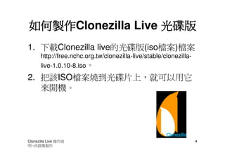 如何製作Clonezilla Live 光碟版
如何製作
1. 下載Clonezilla live的光碟版(iso檔案)檔案
      http://free.nchc.org.tw/clonezilla-live/stable/clonezilla-
      live-1.0.10-8.iso。
2. 把該ISO檔案燒到光碟片上，就可以用它
   來開機。




Clonezilla Live 操作說                                                4
明--洪銓隆製作
 