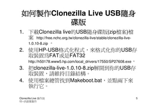 如何製作Clonezilla Live USB隨身
 如何製作                   隨身
          碟版
1. 下載Clonezilla live的USB隨身碟版(zip檔案)檔
   案 http://free.nchc.org.tw/clonezilla-live/stable/clonezilla-live-
   1.0.10-8.zip 。
2. 使用HP-USB格式化程式，來格式化你的USB存
   取裝置為FAT或是FAT32
   http://h50178.www5.hp.com/local_drivers/17550/SP27608.exe。
3. 把clonezilla-live-1.0.10-8.zip解開到你的USB存
   取裝置，請維持目錄結構。
4. 使用檔案總管找到Makeboot.bat，並點兩下來
   執行它。

Clonezilla Live 操作說                                                5
明--洪銓隆製作
 