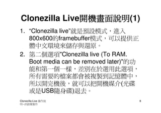 開機畫面說明(1)
               開機畫面說明
Clonezilla Live開機畫面說明
1. “Clonezilla live”就是預設模式，進入
   800x600的framebuffer模式，可以提供正
   體中文環境來儲存與還原。
2. 第二個選項"Clonezilla live (To RAM.
   Boot media can be removed later)"的功
   能和第一個一樣，差別在於選用此選項，
   所有需要的檔案都會被複製到記憶體中，
   所以開完機後，就可以把開機媒介(光碟
   或是USB隨身碟)退去。
Clonezilla Live 操作說                      8
明--洪銓隆製作
 