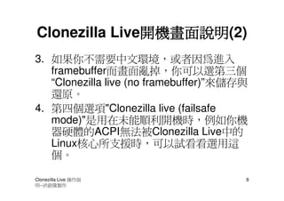 開機畫面說明(2)
               開機畫面說明
Clonezilla Live開機畫面說明
3. 如果你不需要中文環境，或者因為進入
   framebuffer而畫面亂掉，你可以選第三個
   “Clonezilla live (no framebuffer)”來儲存與
   還原。
4. 第四個選項"Clonezilla live (failsafe
   mode)"是用在未能順利開機時，例如你機
   器硬體的ACPI無法被Clonezilla Live中的
   Linux核心所支援時，可以試看看選用這
   個。

Clonezilla Live 操作說                     9
明--洪銓隆製作
 