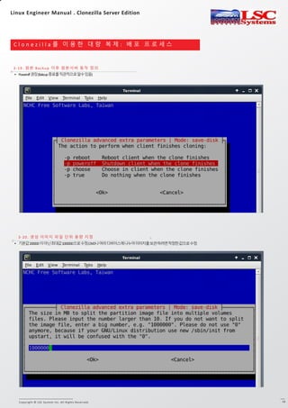 Copyright © LSC System Inc. All Rights Reserved. 13
C l o n e z i l l a 를 이 용 한 대 량 복 제 : 배 포 프 로 세 스
3-19. 원본 Backup 이후 원본서버 동작 정의
3-20. 생성 이미지 파일 단위 용량 지정
• Poweroff권장(Bakcup종료를직관적으로알수있음)
• 기본값200000이아닌최대값1000000으로수정(DVD나여러디바이스에나누어이미지를보관하려면적정한값으로수정
Linux Engineer Manual . Clonezilla Server Edition
 