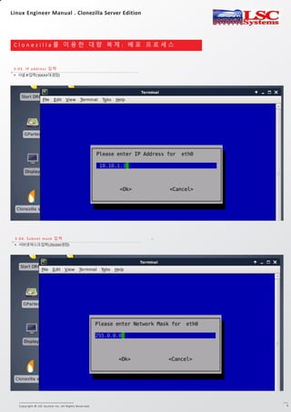 Copyright © LSC System Inc. All Rights Reserved. 5
C l o n e z i l l a 를 이 용 한 대 량 복 제 : 배 포 프 로 세 스
3-03. IP address 입력
3-1. DRBL 서버 Clonezilla 실행
3-04. Subnet mask 입력
• 서브넷마스크입력(255.0.0.0권장)
• 사설IP입력(10.X.X.X대권장)
Linux Engineer Manual . Clonezilla Server Edition
 