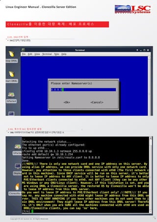 Copyright © LSC System Inc. All Rights Reserved. 6
C l o n e z i l l a 를 이 용 한 대 량 복 제 : 배 포 프 로 세 스
3-05. DNS서버 입력
3-1. DRBL 서버 Clonezilla 실행
3-06. 복수의 NIC 접속관련 설정
• DRBL서버에서다수의NIC카드설정에대한질문“Y”선택(기본값:Y)
• DNS값입력(기본값권장)
Linux Engineer Manual . Clonezilla Server Edition
 