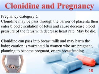 Pregnancy Category C.
Clonidine may be pass through the barrier of placenta then
enter blood circulation of fetus and cause decrease blood
pressure of the fetus with decrease heart rate. May be die.
Clonidine can pass into breast milk and may harm the
baby; caution is warranted in women who are pregnant,
planning to become pregnant, or are breastfeeding.
18
 