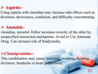  Aspirin:-
Using aspirin with clonidine may increase side effects such as
dizziness, drowsiness, confusion, and difficulty concentrating.
 Atenolol:-
clonidine, atenolol. Either increases toxicity of the other by
unspecified interaction mechanism. Avoid or Use Alternate
Drug. Can increase risk of bradycardia.
Clomipramine:-
This combination may cause vomiting, sweating, flushing,
dizziness, headache or heart palpitations.
21
 