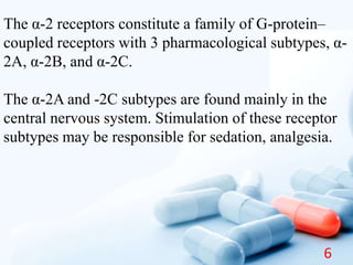 The α-2 receptors constitute a family of G-protein–
coupled receptors with 3 pharmacological subtypes, α-
2A, α-2B, and α-2C.
The α-2A and -2C subtypes are found mainly in the
central nervous system. Stimulation of these receptor
subtypes may be responsible for sedation, analgesia.
6
 