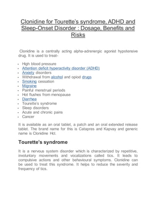 Clonidine for Tourette’s syndrome, ADHD and
Sleep-Onset Disorder : Dosage, Benefits and
Risks
Clonidine is a centrally acting alpha-adrenergic agonist hypotensive
drug. It is used to treat-
 High blood pressure
 Attention deficit hyperactivity disorder (ADHD)
 Anxiety disorders
 Withdrawal from alcohol and opiod drugs
 Smoking cessation
 Migraine
 Painful menstrual periods
 Hot flushes from menopause
 Diarrhea
 Tourette’s syndrome
 Sleep disorders
 Acute and chronic pains
 Cancer
It is available as an oral tablet, a patch and an oral extended release
tablet. The brand name for this is Catapres and Kapvay and generic
name is Clonidine Hcl.
Tourette’s syndrome
It is a nervous system disorder which is characterized by repetitive,
involuntary movements and vocalizations called tics. It leads to
compulsive actions and other behavioural symptoms. Clonidine can
be used to treat this syndrome. It helps to reduce the severity and
frequency of tics.
 