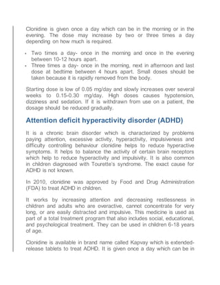 Clonidine is given once a day which can be in the morning or in the
evening. The dose may increase by two or three times a day
depending on how much is required.
 Two times a day- once in the morning and once in the evening
between 10-12 hours apart.
 Three times a day- once in the morning, next in afternoon and last
dose at bedtime between 4 hours apart. Small doses should be
taken because it is rapidly removed from the body.
Starting dose is low of 0.05 mg/day and slowly increases over several
weeks to 0.15-0.30 mg/day. High doses causes hypotension,
dizziness and sedation. If it is withdrawn from use on a patient, the
dosage should be reduced gradually.
Attention deficit hyperactivity disorder (ADHD)
It is a chronic brain disorder which is characterized by problems
paying attention, excessive activity, hyperactivity, impulsiveness and
difficulty controlling behaviour clonidine helps to reduce hyperactive
symptoms. It helps to balance the activity of certain brain receptors
which help to reduce hyperactivity and impulsivity. It is also common
in children diagnosed with Tourette’s syndrome. The exact cause for
ADHD is not known.
In 2010, clonidine was approved by Food and Drug Administration
(FDA) to treat ADHD in children.
It works by increasing attention and decreasing restlessness in
children and adults who are overactive, cannot concentrate for very
long, or are easily distracted and impulsive. This medicine is used as
part of a total treatment program that also includes social, educational,
and psychological treatment. They can be used in children 6-18 years
of age.
Clonidine is available in brand name called Kapvay which is extended-
release tablets to treat ADHD. It is given once a day which can be in
 