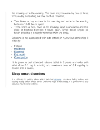 the morning or in the evening. The dose may increase by two or three
times a day depending on how much is required.
 Two times a day – once in the morning and once in the evening
between 10-12 hours apart.
 Three times a day- once in the morning, next in afternoon and last
dose at bedtime between 4 hours apart. Small doses should be
taken because it is rapidly removed from the body.
Clonidine is not associated with side effects in ADHD but sometimes it
leads to-
 Fatigue
 Headache
 Dizziness
 Dry mouth
 Constipation
It is given in oral extended release tablet in 6 years and older with
initial dose 0.1 mg in evening and maximum dose of 0.4 mg/day is
divided into 2 doses.
Sleep onset disorders
It is difficulty in getting sleep which includes insomnia, problems falling asleep and
staying asleep which affects sleep. Clonidine helps to fall asleep. It is given once a day
about an hour before bedtime.
 
