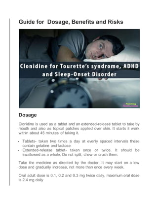 Guide for Dosage, Benefits and Risks
Dosage
Clonidine is used as a tablet and an extended-release tablet to take by
mouth and also as topical patches applied over skin. It starts it work
within about 45 minutes of taking it.
 Tablets- taken two times a day at evenly spaced intervals these
contain gelatine and lactose
 Extended-release tablet- taken once or twice. It should be
swallowed as a whole. Do not split, chew or crush them.
Take the medicine as directed by the doctor. It may start on a low
dose and gradually increase, not more than once every week.
Oral adult dose is 0.1, 0.2 and 0.3 mg twice daily, maximum oral dose
is 2.4 mg daily
 