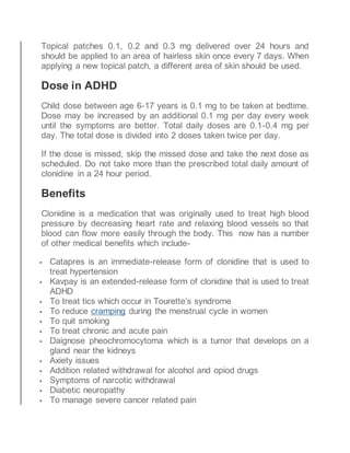 Topical patches 0.1, 0.2 and 0.3 mg delivered over 24 hours and
should be applied to an area of hairless skin once every 7 days. When
applying a new topical patch, a different area of skin should be used.
Dose in ADHD
Child dose between age 6-17 years is 0.1 mg to be taken at bedtime.
Dose may be increased by an additional 0.1 mg per day every week
until the symptoms are better. Total daily doses are 0.1-0.4 mg per
day. The total dose is divided into 2 doses taken twice per day.
If the dose is missed, skip the missed dose and take the next dose as
scheduled. Do not take more than the prescribed total daily amount of
clonidine in a 24 hour period.
Benefits
Clonidine is a medication that was originally used to treat high blood
pressure by decreasing heart rate and relaxing blood vessels so that
blood can flow more easily through the body. This now has a number
of other medical benefits which include-
 Catapres is an immediate-release form of clonidine that is used to
treat hypertension
 Kavpay is an extended-release form of clonidine that is used to treat
ADHD
 To treat tics which occur in Tourette’s syndrome
 To reduce cramping during the menstrual cycle in women
 To quit smoking
 To treat chronic and acute pain
 Daignose pheochromocytoma which is a tumor that develops on a
gland near the kidneys
 Axiety issues
 Addition related withdrawal for alcohol and opiod drugs
 Symptoms of narcotic withdrawal
 Diabetic neuropathy
 To manage severe cancer related pain
 